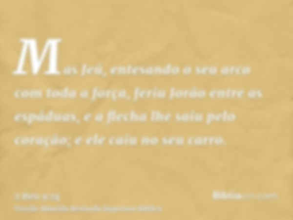 Mas Jeú, entesando o seu arco com toda a força, feriu Jorão entre as espáduas, e a flecha lhe saiu pelo coração; e ele caiu no seu carro.