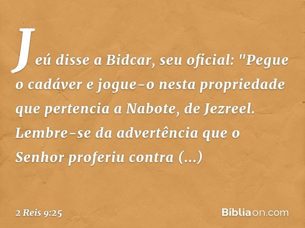 Jeú disse a Bidcar, seu oficial: "Pegue o cadáver e jogue-o nesta propriedade que pertencia a Nabote, de Jezreel. Lembre-se da advertência que o Senhor proferiu