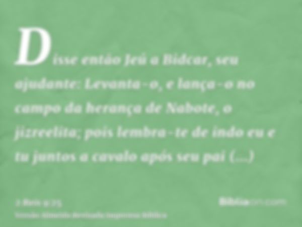 Disse então Jeú a Bidcar, seu ajudante: Levanta-o, e lança-o no campo da herança de Nabote, o jizreelita; pois lembra-te de indo eu e tu juntos a cavalo após se