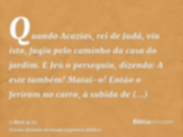 Quando Acazias, rei de Judá, viu isto, fugiu pelo caminho da casa do jardim. E Jeú o perseguiu, dizendo: A este também! Matai-o! Então o feriram no carro, à sub