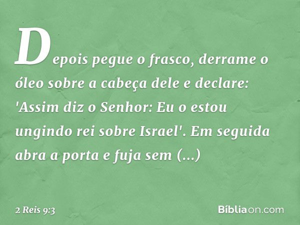 Depois pegue o frasco, derrame o óleo sobre a cabeça dele e declare: 'Assim diz o Senhor: Eu o estou ungindo rei sobre Israel'. Em seguida abra a porta e fuja s