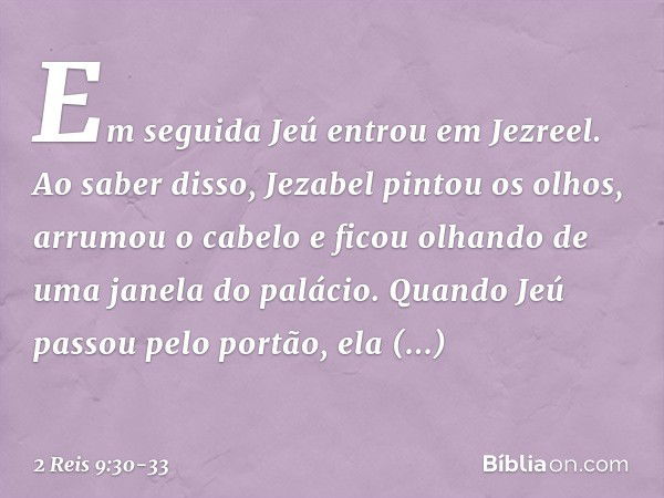 Em seguida Jeú entrou em Jezreel. Ao saber disso, Jezabel pintou os olhos, arrumou o cabelo e ficou olhando de uma janela do palácio. Quando Jeú passou pelo por