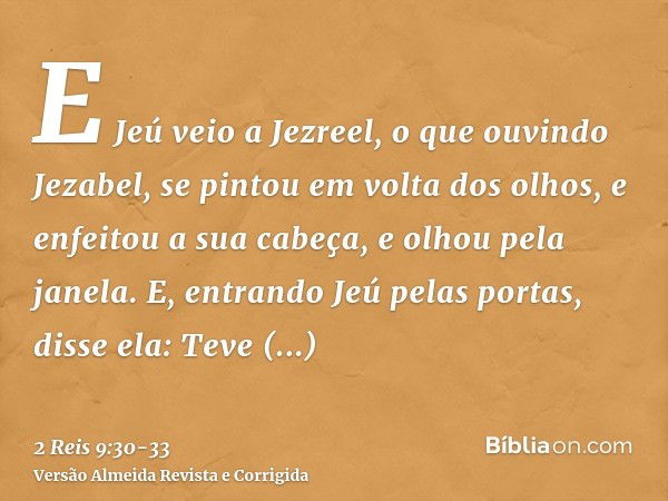 E Jeú veio a Jezreel, o que ouvindo Jezabel, se pintou em volta dos olhos, e enfeitou a sua cabeça, e olhou pela janela.E, entrando Jeú pelas portas, disse ela: