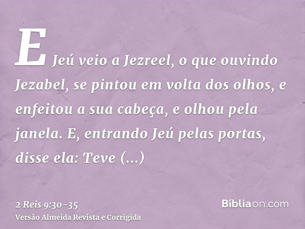 E Jeú veio a Jezreel, o que ouvindo Jezabel, se pintou em volta dos olhos, e enfeitou a sua cabeça, e olhou pela janela.E, entrando Jeú pelas portas, disse ela: