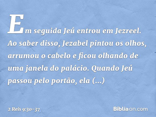 Em seguida Jeú entrou em Jezreel. Ao saber disso, Jezabel pintou os olhos, arrumou o cabelo e ficou olhando de uma janela do palácio. Quando Jeú passou pelo por