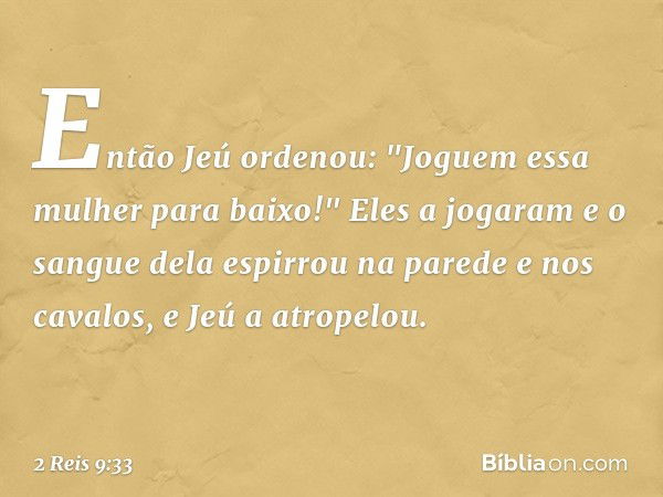 Então Jeú ordenou: "Joguem essa mulher para baixo!" Eles a jogaram e o sangue dela espirrou na parede e nos cavalos, e Jeú a atropelou. -- 2 Reis 9:33