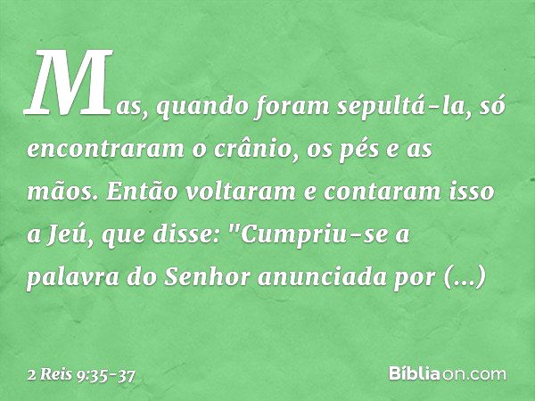 Mas, quando foram sepultá-la, só encontraram o crânio, os pés e as mãos. Então voltaram e contaram isso a Jeú, que disse: "Cumpriu-se a palavra do Senhor anunci