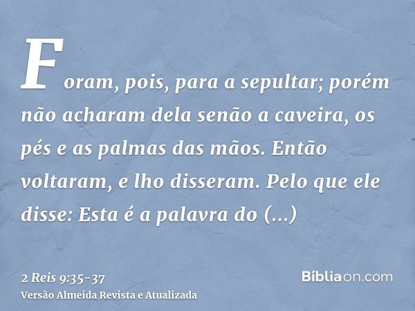 Foram, pois, para a sepultar; porém não acharam dela senão a caveira, os pés e as palmas das mãos.Então voltaram, e lho disseram. Pelo que ele disse: Esta é a p