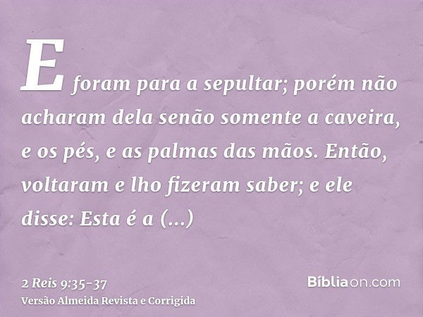 E foram para a sepultar; porém não acharam dela senão somente a caveira, e os pés, e as palmas das mãos.Então, voltaram e lho fizeram saber; e ele disse: Esta é