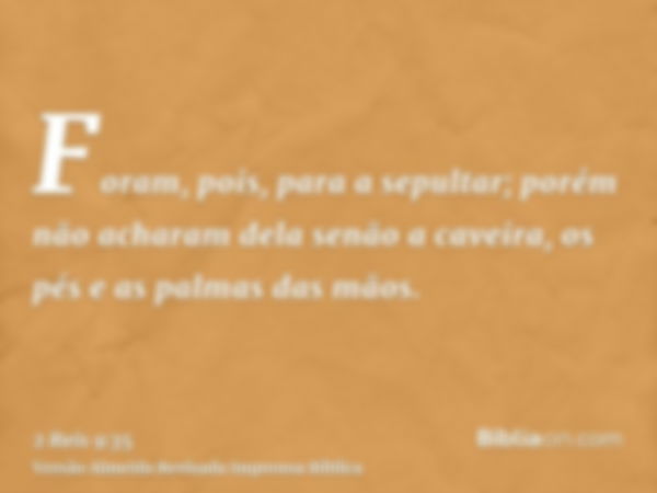 Foram, pois, para a sepultar; porém não acharam dela senão a caveira, os pés e as palmas das mãos.