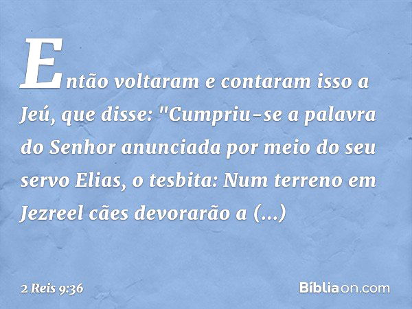 Então voltaram e contaram isso a Jeú, que disse: "Cumpriu-se a palavra do Senhor anunciada por meio do seu servo Elias, o tesbita: Num terreno em Jezreel cães d