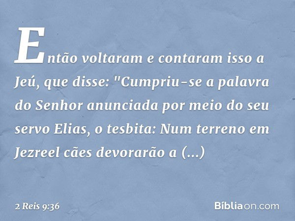 Então voltaram e contaram isso a Jeú, que disse: "Cumpriu-se a palavra do Senhor anunciada por meio do seu servo Elias, o tesbita: Num terreno em Jezreel cães d