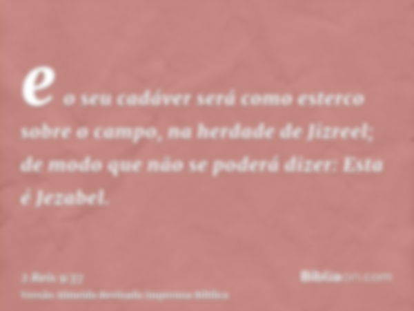 e o seu cadáver será como esterco sobre o campo, na herdade de Jizreel; de modo que não se poderá dizer: Esta é Jezabel.