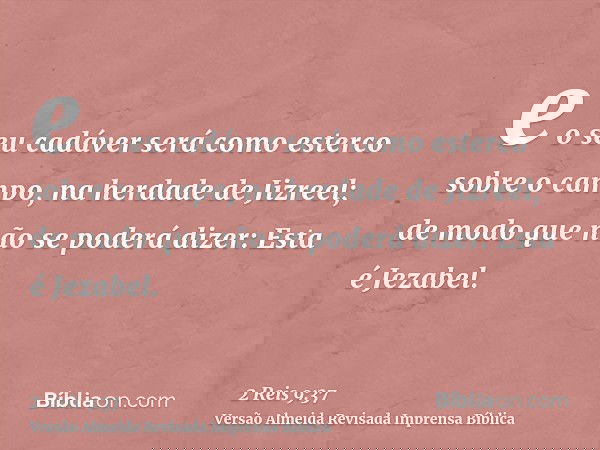 e o seu cadáver será como esterco sobre o campo, na herdade de Jizreel; de modo que não se poderá dizer: Esta é Jezabel.