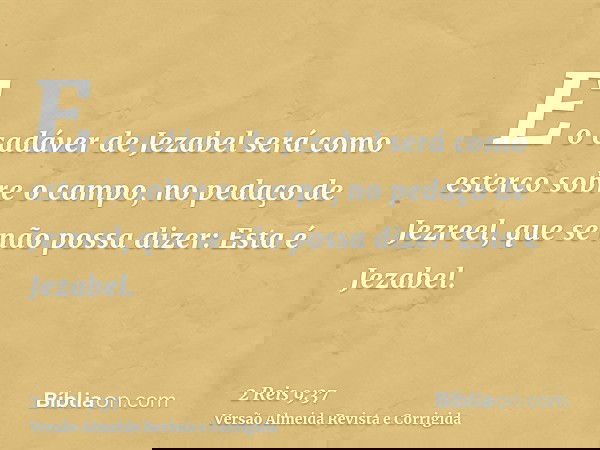 E o cadáver de Jezabel será como esterco sobre o campo, no pedaço de Jezreel, que se não possa dizer: Esta é Jezabel.