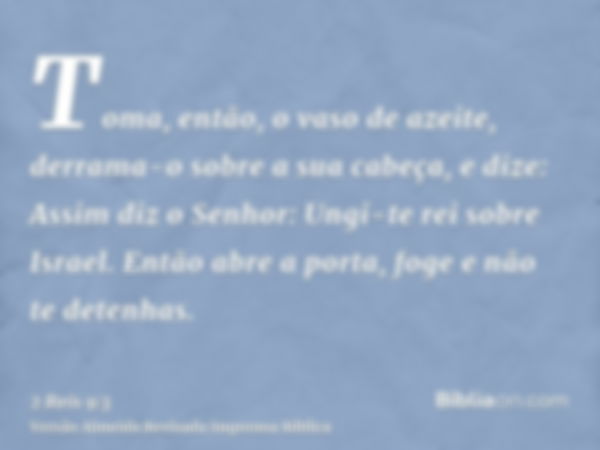 Toma, então, o vaso de azeite, derrama-o sobre a sua cabeça, e dize: Assim diz o Senhor: Ungi-te rei sobre Israel. Então abre a porta, foge e não te detenhas.