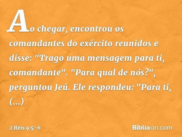 Ao chegar, encontrou os comandantes do exército reunidos e disse: "Trago uma mensagem para ti, comandante".
"Para qual de nós?", perguntou Jeú.
Ele respondeu: "