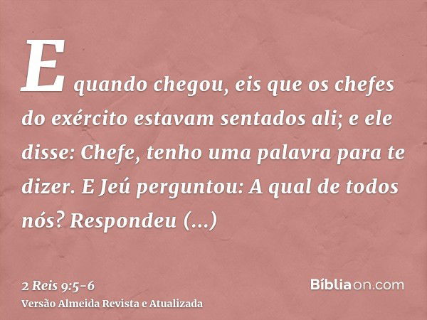 E quando chegou, eis que os chefes do exército estavam sentados ali; e ele disse: Chefe, tenho uma palavra para te dizer. E Jeú perguntou: A qual de todos nós? 