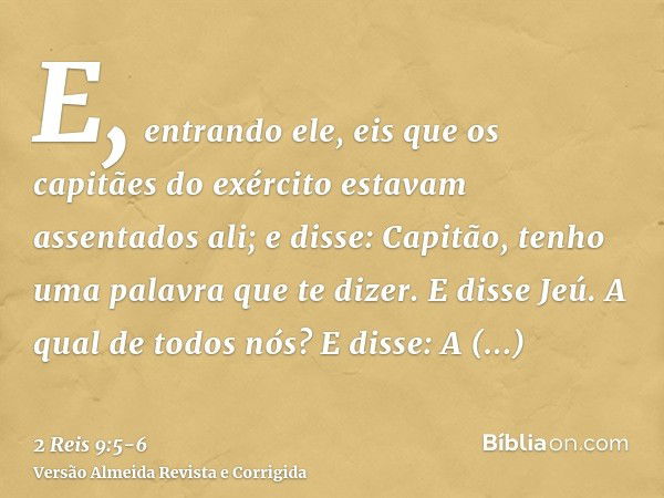 E, entrando ele, eis que os capitães do exército estavam assentados ali; e disse: Capitão, tenho uma palavra que te dizer. E disse Jeú. A qual de todos nós? E d