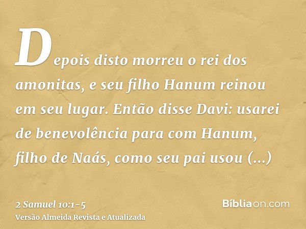 Depois disto morreu o rei dos amonitas, e seu filho Hanum reinou em seu lugar.Então disse Davi: usarei de benevolência para com Hanum, filho de Naás, como seu p