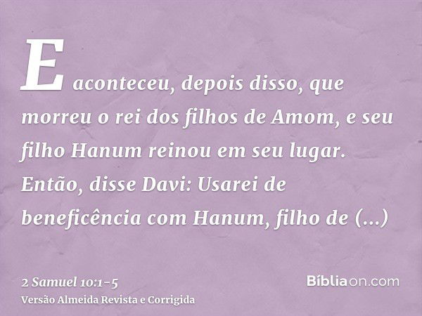 E aconteceu, depois disso, que morreu o rei dos filhos de Amom, e seu filho Hanum reinou em seu lugar.Então, disse Davi: Usarei de beneficência com Hanum, filho