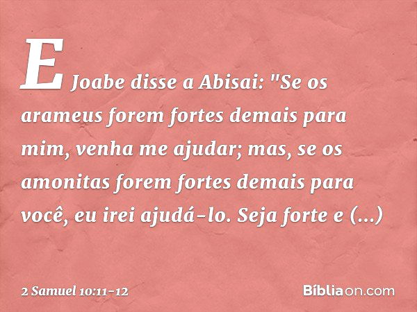 E Jo­abe disse a Abisai: "Se os arameus forem fortes demais para mim, venha me ajudar; mas, se os amo­nitas forem fortes demais para você, eu irei ajudá-lo. Sej