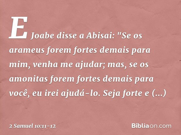 E Jo­abe disse a Abisai: "Se os arameus forem fortes demais para mim, venha me ajudar; mas, se os amo­nitas forem fortes demais para você, eu irei ajudá-lo. Sej