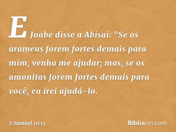 E Jo­abe disse a Abisai: "Se os arameus forem fortes demais para mim, venha me ajudar; mas, se os amo­nitas forem fortes demais para você, eu irei ajudá-lo. -- 