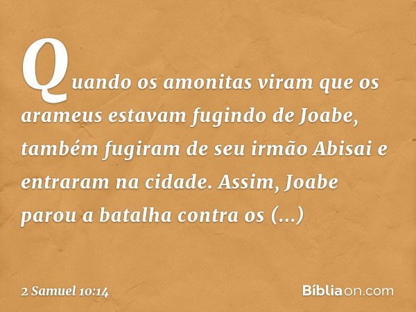 Quan­do os amo­nitas viram que os arameus estavam fugindo de Joabe, também fugiram de seu irmão Abisai e entraram na cidade. Assim, Joabe parou a batalha contra