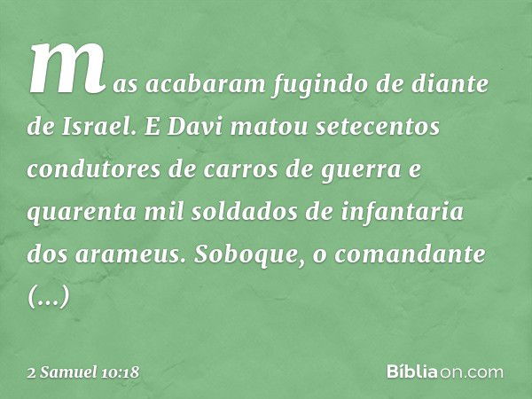 mas acabaram fugindo de diante de Israel. E Davi matou setecentos condutores de carros de guer­ra e quarenta mil soldados de infantaria dos arameus. Soboque, o 