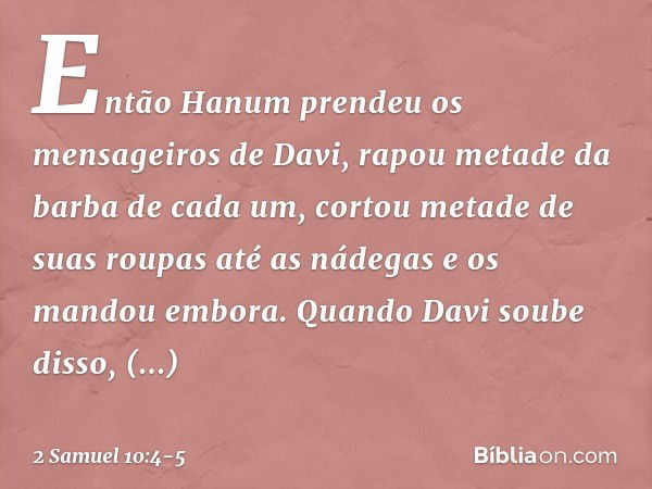 Então Hanum pren­deu os mensageiros de Davi, rapou metade da barba de cada um, cortou metade de suas roupas até as nádegas e os mandou embora. Quando Davi soube