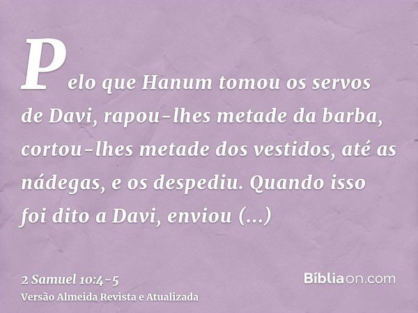 Pelo que Hanum tomou os servos de Davi, rapou-lhes metade da barba, cortou-lhes metade dos vestidos, até as nádegas, e os despediu.Quando isso foi dito a Davi, 