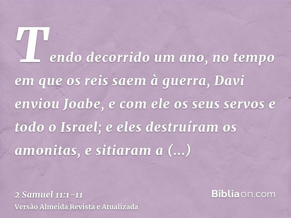 Tendo decorrido um ano, no tempo em que os reis saem à guerra, Davi enviou Joabe, e com ele os seus servos e todo o Israel; e eles destruíram os amonitas, e sit