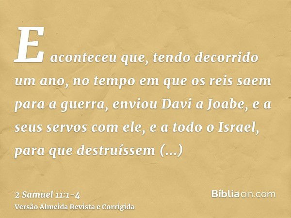 E aconteceu que, tendo decorrido um ano, no tempo em que os reis saem para a guerra, enviou Davi a Joabe, e a seus servos com ele, e a todo o Israel, para que d