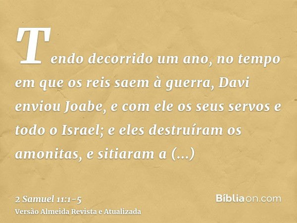 Tendo decorrido um ano, no tempo em que os reis saem à guerra, Davi enviou Joabe, e com ele os seus servos e todo o Israel; e eles destruíram os amonitas, e sit