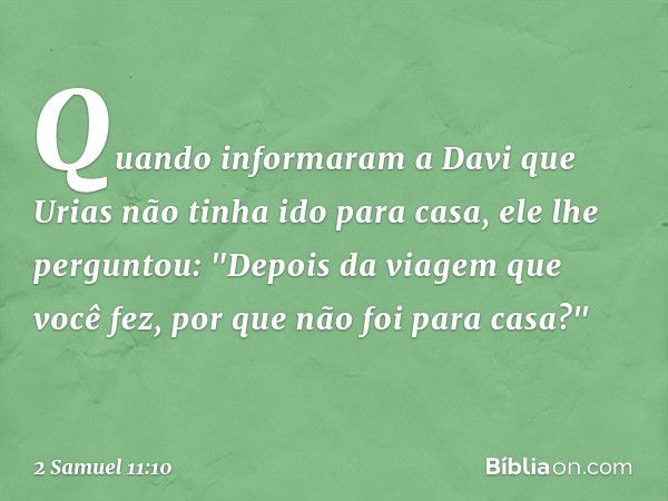 Quando informaram a Davi que Urias não tinha ido para casa, ele lhe perguntou: "Depois da viagem que você fez, por que não foi para casa?" -- 2 Samuel 11:10