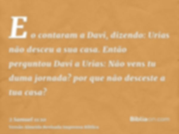 E o contaram a Davi, dizendo: Urias não desceu a sua casa. Então perguntou Davi a Urias: Não vens tu duma jornada? por que não desceste a tua casa?