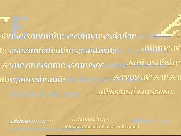 E Davi o convidou, e comeu e bebeu diante dele, e o embebedou; e, à tarde, saiu a deitar-se na sua cama, como os servos de seu senhor; porém não desceu à sua ca