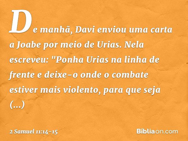 De manhã, Davi enviou uma carta a Joabe por meio de Urias. Nela escreveu: "Ponha­ Urias na linha de frente e deixe-o onde o com­bate estiver mais violento, para