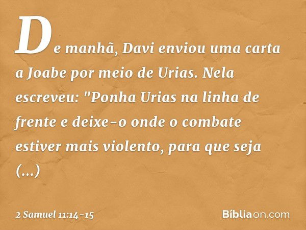 De manhã, Davi enviou uma carta a Joabe por meio de Urias. Nela escreveu: "Ponha­ Urias na linha de frente e deixe-o onde o com­bate estiver mais violento, para