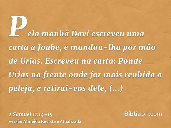 Pela manhã Davi escreveu uma carta a Joabe, e mandou-lha por mão de Urias.Escreveu na carta: Ponde Urias na frente onde for mais renhida a peleja, e retirai-vos