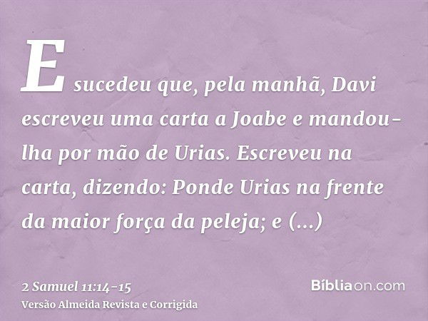 E sucedeu que, pela manhã, Davi escreveu uma carta a Joabe e mandou-lha por mão de Urias.Escreveu na carta, dizendo: Ponde Urias na frente da maior força da pel