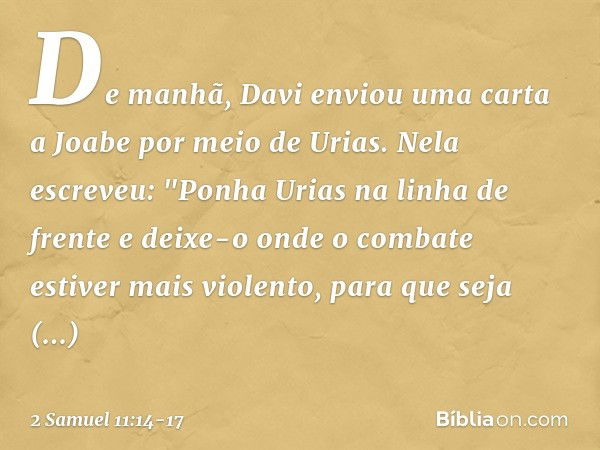 De manhã, Davi enviou uma carta a Joabe por meio de Urias. Nela escreveu: "Ponha­ Urias na linha de frente e deixe-o onde o com­bate estiver mais violento, para