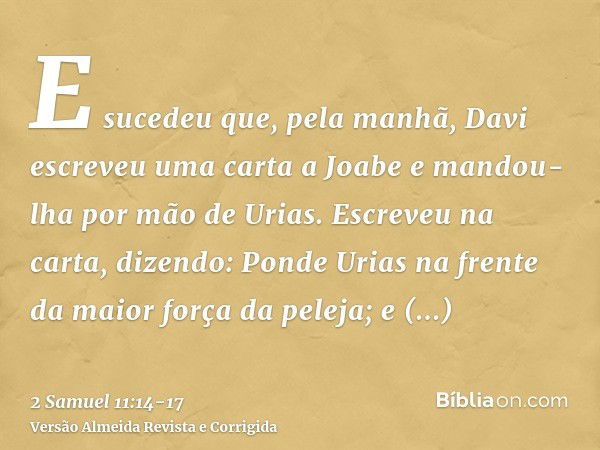 E sucedeu que, pela manhã, Davi escreveu uma carta a Joabe e mandou-lha por mão de Urias.Escreveu na carta, dizendo: Ponde Urias na frente da maior força da pel