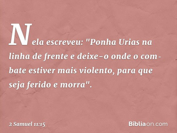 Nela escreveu: "Ponha­ Urias na linha de frente e deixe-o onde o com­bate estiver mais violento, para que seja ferido e morra". -- 2 Samuel 11:15