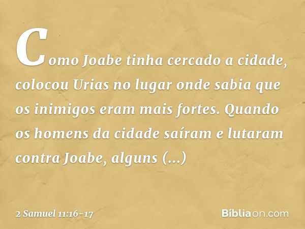 Como Joabe tinha cercado a cidade, colocou Urias no lugar onde sabia que os inimigos eram mais fortes. Quando os homens da cidade saíram e lutaram contra Joabe,