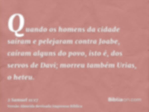 Quando os homens da cidade saíram e pelejaram contra Joabe, caíram alguns do povo, isto é, dos servos de Davi; morreu também Urias, o heteu.