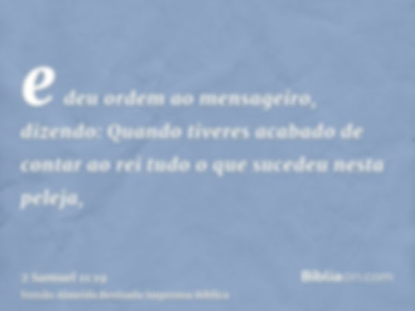 e deu ordem ao mensageiro, dizendo: Quando tiveres acabado de contar ao rei tudo o que sucedeu nesta peleja,