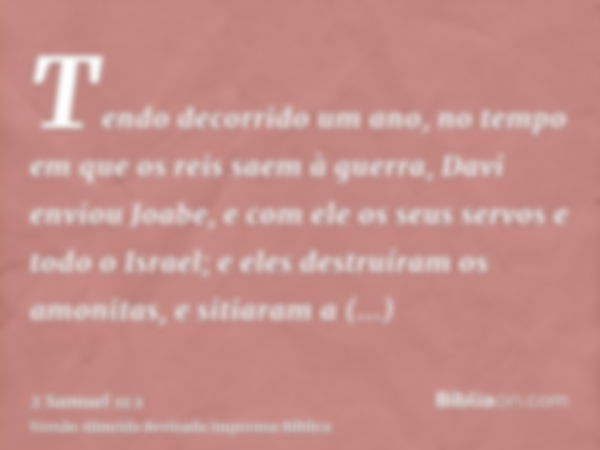 Tendo decorrido um ano, no tempo em que os reis saem à guerra, Davi enviou Joabe, e com ele os seus servos e todo o Israel; e eles destruíram os amonitas, e sit