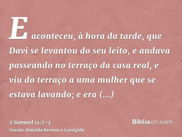 E aconteceu, à hora da tarde, que Davi se levantou do seu leito, e andava passeando no terraço da casa real, e viu do terraço a uma mulher que se estava lavando